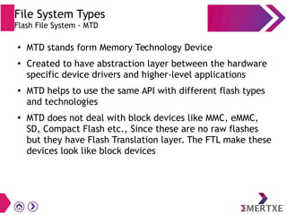 File System Types
Flash File System - MTD
●
MTD stands form Memory Technology Device
●
Created to have abstraction layer between the hardware
specific device drivers and higher-level applications
●
MTD helps to use the same API with different flash types
and technologies
●
MTD does not deal with block devices like MMC, eMMC,
SD, Compact Flash etc., Since these are no raw flashes
but they have Flash Translation layer. The FTL make these
devices look like block devices
 