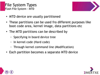 File System Types
Flash File System - MTD
●
MTD device are usually partitioned
●
These partitions can be used fro different purposes like
boot code area, kernel image, data partitions etc
●
The MTD partitions can be described by
– Specifying in board device tree
– In kernel code (Hard code)
– Through kernel command line (Modification)
●
Each partition becomes a separate MTD device
 