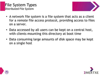 File System Types
Distributed File System
●
A network file system is a file system that acts as a client
for a remote file access protocol, providing access to files
on a server.
●
Data accessed by all users can be kept on a central host,
with clients mounting this directory at boot time
●
Data consuming large amounts of disk space may be kept
on a single host
 