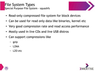 File System Types
Special Purpose File System - squashfs
●
Read-only compressed file system for block devices
●
Can be used for read only data like binaries, kernel etc
●
Very good compression rate and read access performance
● Mostly used in live CDs and live USB distros
●
Can support compressions like
– gzip
– LZMA
– LZO etc
 