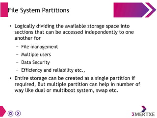File System Partitions
●
Logically dividing the available storage space into
sections that can be accessed independently to one
another for
– File management
– Multiple users
– Data Security
– Efficiency and reliability etc.,
●
Entire storage can be created as a single partition if
required, But multiple partition can help in number of
way like dual or multiboot system, swap etc.
 