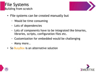 File Systems
Building from scratch
●
File systems can be created manually but
– Would be time consuming
– Lots of dependencies
– Lots of components have to be integrated like binaries,
libraries, scripts, configuration files etc.
– Customization for embedded would be challenging
– Many more..
● So BusyBox is an alternative solution
 