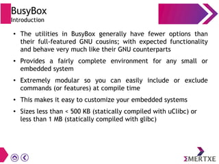 BusyBox
Introduction
● The utilities in BusyBox generally have fewer options than
their full-featured GNU cousins; with expected functionality
and behave very much like their GNU counterparts
● Provides a fairly complete environment for any small or
embedded system
● Extremely modular so you can easily include or exclude
commands (or features) at compile time
● This makes it easy to customize your embedded systems
●
Sizes less than < 500 KB (statically compiled with uClibc) or
less than 1 MB (statically compiled with glibc)
 