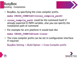 BusyBox
Building - Compilation
● BusyBox, by specifying the cross compiler prefix.
make CROSS_COMPILE=<cross_compile_path>
● cross_compile_path could be the command itself if
already exported in PATH variable, else you can specify the
installation path of command
● For example for arm platform it would look like
make CROSS_COMPILE=arm-linux-
● The cross compiler prefix can be set in configuration interface
if required
BusyBox Setting Build Option Cross Compiler prefix→ →
 