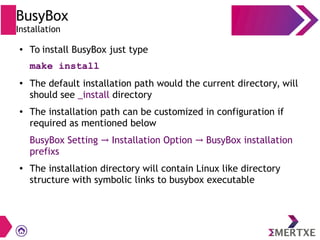 BusyBox
Installation
● To install BusyBox just type
make install
●
The default installation path would the current directory, will
should see _install directory
● The installation path can be customized in configuration if
required as mentioned below
BusyBox Setting Installation Option BusyBox installation→ →
prefixs
● The installation directory will contain Linux like directory
structure with symbolic links to busybox executable
 