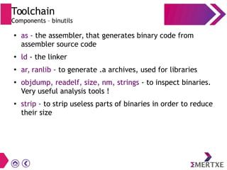 Toolchain
Components – binutils
●
as - the assembler, that generates binary code from
assembler source code
● ld - the linker
●
ar, ranlib - to generate .a archives, used for libraries
●
objdump, readelf, size, nm, strings - to inspect binaries.
Very useful analysis tools !
● strip - to strip useless parts of binaries in order to reduce
their size
 