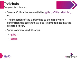 Toolchain
Components - Libraries
●
Several C libraries are available: glibc, uClibc, dietlibc,
etc
● The selection of the library has to be made while
generation the toolchain as gcc is compiled against the
selected library
●
Some common used libraries
– glibc
– uclibc
 