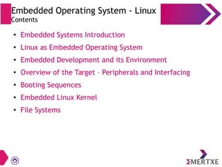 Embedded Operating System - Linux
Contents
●
Embedded Systems Introduction
●
Linux as Embedded Operating System
●
Embedded Development and its Environment
● Overview of the Target – Peripherals and Interfacing
●
Booting Sequences
● Embedded Linux Kernel
●
File Systems
 