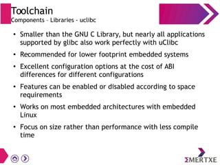Toolchain
Components – Libraries - uclibc
●
Smaller than the GNU C Library, but nearly all applications
supported by glibc also work perfectly with uClibc
●
Recommended for lower footprint embedded systems
●
Excellent configuration options at the cost of ABI
differences for different configurations
●
Features can be enabled or disabled according to space
requirements
●
Works on most embedded architectures with embedded
Linux
●
Focus on size rather than performance with less compile
time
 