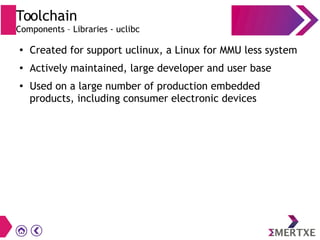 Toolchain
Components – Libraries - uclibc
●
Created for support uclinux, a Linux for MMU less system
●
Actively maintained, large developer and user base
●
Used on a large number of production embedded
products, including consumer electronic devices
 