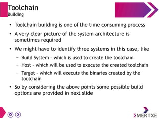 Toolchain
Building
●
Toolchain building is one of the time consuming process
●
A very clear picture of the system architecture is
sometimes required
●
We might have to identify three systems in this case, like
– Build System – which is used to create the toolchain
– Host – which will be used to execute the created toolchain
– Target – which will execute the binaries created by the
toolchain
●
So by considering the above points some possible build
options are provided in next slide
 