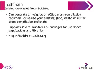 Toolchain
Building – Automated Tools – Buildroot
●
Can generate an (e)glibc or uClibc cross-compilation
toolchain, or re-use your existing glibc, eglibc or uClibc
cross-compilation toolchain
●
Supports several hundreds of packages for userspace
applications and libraries
●
http://buildroot.uclibc.org
 