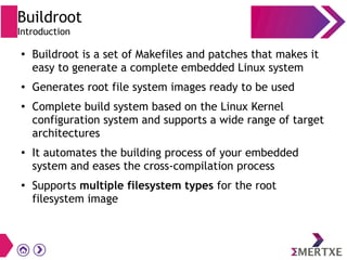 Buildroot
Introduction
●
Buildroot is a set of Makefiles and patches that makes it
easy to generate a complete embedded Linux system
● Generates root file system images ready to be used
●
Complete build system based on the Linux Kernel
configuration system and supports a wide range of target
architectures
●
It automates the building process of your embedded
system and eases the cross-compilation process
●
Supports multiple filesystem types for the root
filesystem image
 