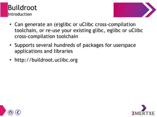 Buildroot
Introduction
●
Can generate an (e)glibc or uClibc cross-compilation
toolchain, or re-use your existing glibc, eglibc or uClibc
cross-compilation toolchain
●
Supports several hundreds of packages for userspace
applications and libraries
●
http://buildroot.uclibc.org
 