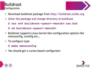 Buildroot
Configuration
● Download buildroot package from http://buildroot.uclibc.org
● Untar the package and change directory to buildroot
$ tar xvf buildroot-<year>-<month>.tar.bz2
$ cd buildroot-<year>-<month>
● Buildroot supports Linux kernel like configuration options like
menuconfig, xconfig etc.,
● To configure type
$ make menuconfig
● You should get a curses based configurator
 