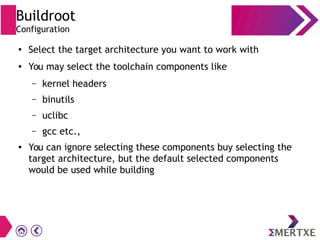 Buildroot
Configuration
● Select the target architecture you want to work with
● You may select the toolchain components like
– kernel headers
– binutils
– uclibc
– gcc etc.,
● You can ignore selecting these components buy selecting the
target architecture, but the default selected components
would be used while building
 