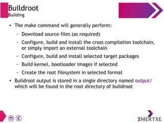 Buildroot
Building
● The make command will generally perform:
– Download source files (as required)
– Configure, build and install the cross compilation toolchain,
or simply import an external toolchain
– Configure, build and install selected target packages
– Build kernel, bootloader images if selected
– Create the root filesystem in selected format
● Buildroot output is stored in a single directory named output/
which will be found in the root directory of buildroot
 