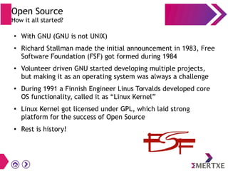 Open Source
How it all started?
● With GNU (GNU is not UNIX)
● Richard Stallman made the initial announcement in 1983, Free
Software Foundation (FSF) got formed during 1984
● Volunteer driven GNU started developing multiple projects,
but making it as an operating system was always a challenge
●
During 1991 a Finnish Engineer Linus Torvalds developed core
OS functionality, called it as “Linux Kernel”
● Linux Kernel got licensed under GPL, which laid strong
platform for the success of Open Source
● Rest is history!
 