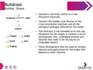 Buildroot
Building - Output
●
Contains a hierarchy similar to a root
filesystem hierarchy
●
Contains the headers and libraries of the
cross-compilation toolchain and all the
userspace packages selected for the target
● This directory is not intended to be the root
filesystem for the target: it contains a lot of
development files, unstripped binaries and
libraries that make it far too big for an
embedded system
●
These development files are used to compile
libraries and applications for the target that
depend on other libraries
images
build
staging
buildroot-<YYYY>.<MM>
target
host
output
 