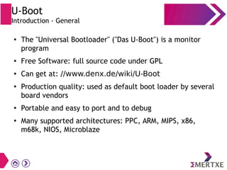 U-Boot
Introduction - General
●
The "Universal Bootloader" ("Das U-Boot") is a monitor
program
● Free Software: full source code under GPL
● Can get at: //www.denx.de/wiki/U-Boot
●
Production quality: used as default boot loader by several
board vendors
●
Portable and easy to port and to debug
● Many supported architectures: PPC, ARM, MIPS, x86,
m68k, NIOS, Microblaze
 
