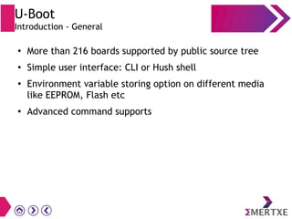 U-Boot
Introduction - General
●
More than 216 boards supported by public source tree
●
Simple user interface: CLI or Hush shell
●
Environment variable storing option on different media
like EEPROM, Flash etc
●
Advanced command supports
 