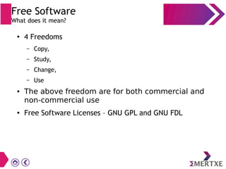 ●
4 Freedoms
– Copy,
– Study,
– Change,
– Use
● The above freedom are for both commercial and
non-commercial use
● Free Software Licenses – GNU GPL and GNU FDL
Free Software
What does it mean?
 