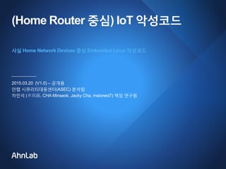 (Home Router 중심) IoT 악성코드
2015.03.20 (V1.0) – 공개용
안랩 시큐리티대응센터(ASEC) 분석팀
차민석 (車珉錫, CHA Minseok, Jacky Cha, mstoned7) 책임 연구원
사실 Home Network Devices 중심 Embedded Linux 악성코드
 