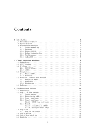 Contents 
1 Introduction 1 
1.1 Preconditions and Goals . . . . . . . . . . . . . . . . . . . . . . . . . . . . . . . . . 1 
1.2 System Overview . . . . . . . . . . . . . . . . . . . . . . . . . . . . . . . . . . . . . 1 
1.3 Some Hackable Examples . . . . . . . . . . . . . . . . . . . . . . . . . . . . . . . . 2 
1.3.1 Marvell SheevaPlug . . . . . . . . . . . . . . . . . . . . . . . . . . . . . . . 2 
1.3.2 Dreambox . . . . . . . . . . . . . . . . . . . . . . . . . . . . . . . . . . . . . 3 
1.3.3 Linksys NSLU2 . . . . . . . . . . . . . . . . . . . . . . . . . . . . . . . . . . 4 
1.3.4 Bualo Linkstation Live . . . . . . . . . . . . . . . . . . . . . . . . . . . . . 4 
1.3.5 Neo Freerunner . . . . . . . . . . . . . . . . . . . . . . . . . . . . . . . . . . 6 
1.3.6 AzBox HD . . . . . . . . . . . . . . . . . . . . . . . . . . . . . . . . . . . . 7 
2 Cross Compilation Toolchain 9 
2.1 Introduction . . . . . . . . . . . . . . . . . . . . . . . . . . . . . . . . . . . . . . . . 9 
2.2 GNU Toolchain . . . . . . . . . . . . . . . . . . . . . . . . . . . . . . . . . . . . . . 10 
2.3 C Library . . . . . . . . . . . . . . . . . . . . . . . . . . . . . . . . . . . . . . . . . 10 
2.3.1 GNU C Library . . . . . . . . . . . . . . . . . . . . . . . . . . . . . . . . . . 11 
2.3.2 uClibc . . . . . . . . . . . . . . . . . . . . . . . . . . . . . . . . . . . . . . . 11 
2.4 Compilation . . . . . . . . . . . . . . . . . . . . . . . . . . . . . . . . . . . . . . . . 11 
2.4.1 Crosstool-NG . . . . . . . . . . . . . . . . . . . . . . . . . . . . . . . . . . . 11 
2.4.2 Buildroot . . . . . . . . . . . . . . . . . . . . . . . . . . . . . . . . . . . . . 11 
2.5 Hands On - Toolchain with Buildroot . . . . . . . . . . . . . . . . . . . . . . . . . 11 
2.5.1 Getting the Source . . . . . . . . . . . . . . . . . . . . . . . . . . . . . . . . 11 
2.5.2 Con 