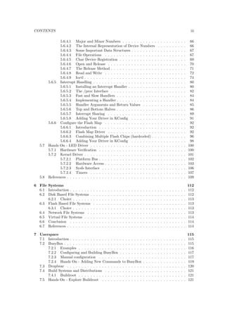 CONTENTS ii 
3.7 References . . . . . . . . . . . . . . . . . . . . . . . . . . . . . . . . . . . . . . . . . 26 
4 Boot Loaders 27 
4.1 Introduction . . . . . . . . . . . . . . . . . . . . . . . . . . . . . . . . . . . . . . . . 27 
4.2 RedBoot . . . . . . . . . . . . . . . . . . . . . . . . . . . . . . . . . . . . . . . . . . 27 
4.3 Das U-Boot . . . . . . . . . . . . . . . . . . . . . . . . . . . . . . . . . . . . . . . . 28 
4.4 Barebox . . . . . . . . . . . . . . . . . . . . . . . . . . . . . . . . . . . . . . . . . . 28 
4.5 Conclusion . . . . . . . . . . . . . . . . . . . . . . . . . . . . . . . . . . . . . . . . 29 
4.6 Hands On - Explore U-Boot . . . . . . . . . . . . . . . . . . . . . . . . . . . . . . . 29 
4.7 Hands On - Replace Bootloader . . . . . . . . . . . . . . . . . . . . . . . . . . . . . 29 
4.7.1 Introduction . . . . . . . . . . . . . . . . . . . . . . . . . . . . . . . . . . . 29 
4.7.1.1 Getting the Source . . . . . . . . . . . . . . . . . . . . . . . . . . . 29 
4.7.1.2 Con 