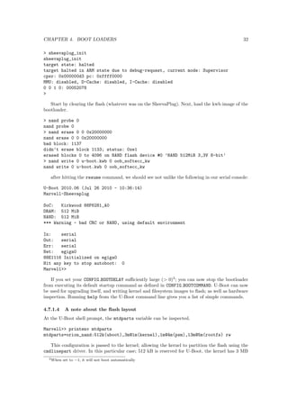 Chapter 1 
Introduction 
1.1 Preconditions and Goals 
Embedded Linux is a huge topic, that cannot realistically be covered in such a short session (even 
if we would know it all). The idea of this training is therefore not to cover everything related to 
building embedded Linux systems, but rather to provide an introduction to the subject and get 
you up to speed as fast a possible.We will try to share the experience we have and to show what so-lutions 
we have found to work. This is not to say that these are the only workable solutions though! 
To limit the scope a bit and provide real life examples we focus on and base the examples on 
the existing embedded Linux systems within Barco and the Marvell Sheevaplug. We also assume 
that the reader is familiar with Linux on PC hardware. If not, have a look at appendix A. 
1.2 System Overview 
Like other embedded systems, the detailed architecture of embedded Linux systems vary a lot, 
but certain basic components are common for all systems. 
The basic hardware consists of a CPU, RAM, some kind of storage and a number of peripherals 
for I/O. 
Linux supports a long range of CPUs, but ARM and PowerPC processors are typically used 
within Barco. Storage can also vary a lot: Disks, network, NOR/NAND/managed 
ash, where 

ash is the most commonly used solution. I/O peripherals probably have the most variation of 
them all, but the most interesting from a Linux system design are UARTs and Ethernet MACs. 
The software consists of a boot loader, a Linux kernel and one or more  