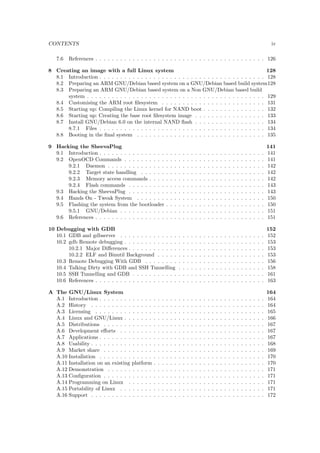 guration . . . . . . . . . . . . . . . . . . . . . . . . . . . . . . 30 
4.7.1.3 Building and booting . . . . . . . . . . . . . . . . . . . . . . . . . 31 
4.7.1.4 A note about the 
ash layout . . . . . . . . . . . . . . . . . . . . . 32 
4.7.1.5 Adjusting the U-Boot environment . . . . . . . . . . . . . . . . . . 33 
4.7.1.6 Fine tuning the Startup Behaviour . . . . . . . . . . . . . . . . . . 34 
4.8 References . . . . . . . . . . . . . . . . . . . . . . . . . . . . . . . . . . . . . . . . . 38 
5 The Linux Kernel 39 
5.1 Introduction . . . . . . . . . . . . . . . . . . . . . . . . . . . . . . . . . . . . . . . . 39 
5.2 Timeline . . . . . . . . . . . . . . . . . . . . . . . . . . . . . . . . . . . . . . . . . . 39 
5.3 Technical features . . . . . . . . . . . . . . . . . . . . . . . . . . . . . . . . . . . . 40 
5.3.1 Architecture . . . . . . . . . . . . . . . . . . . . . . . . . . . . . . . . . . . 40 
5.3.2 Programming Languages . . . . . . . . . . . . . . . . . . . . . . . . . . . . . 41 
5.3.3 Portability . . . . . . . . . . . . . . . . . . . . . . . . . . . . . . . . . . . . 41 
5.3.4 Versions . . . . . . . . . . . . . . . . . . . . . . . . . . . . . . . . . . . . . . 41 
5.3.5 Getting the Source . . . . . . . . . . . . . . . . . . . . . . . . . . . . . . . . 42 
5.3.6 Source Tree . . . . . . . . . . . . . . . . . . . . . . . . . . . . . . . . . . . . 42 
5.3.7 Tracking Development . . . . . . . . . . . . . . . . . . . . . . . . . . . . . . 43 
5.4 Hands On - Build Kernel . . . . . . . . . . . . . . . . . . . . . . . . . . . . . . . . 43 
5.4.1 NFS - Network File System . . . . . . . . . . . . . . . . . . . . . . . . . . . 44 
5.4.2 Con 