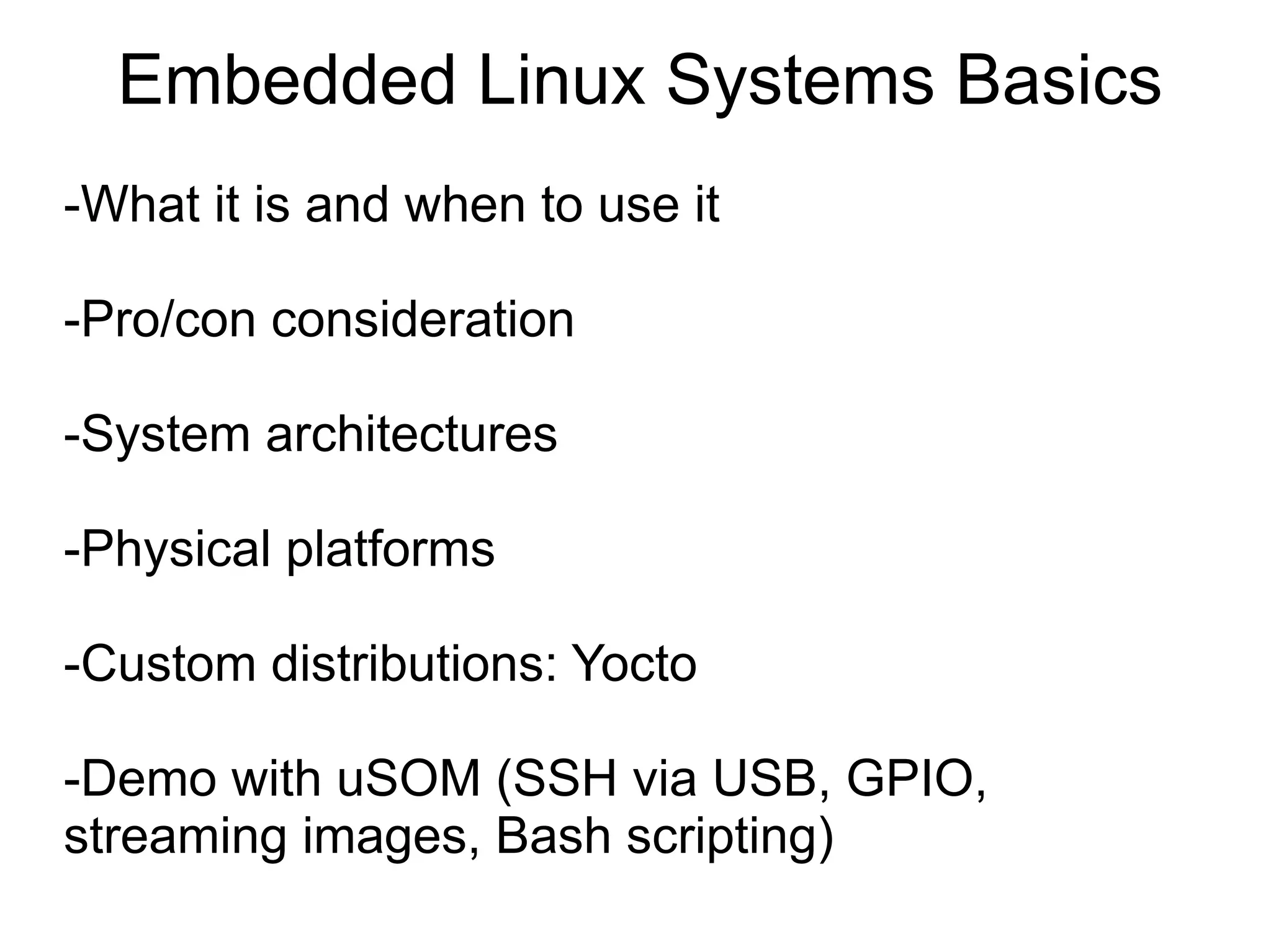 Embedded Linux Systems Basics -What it is and when to use it -Pro/con consideration -System architectures -Physical platforms -Custom distributions: Yocto -Demo with uSOM (SSH via USB, GPIO, streaming images, Bash scripting) 