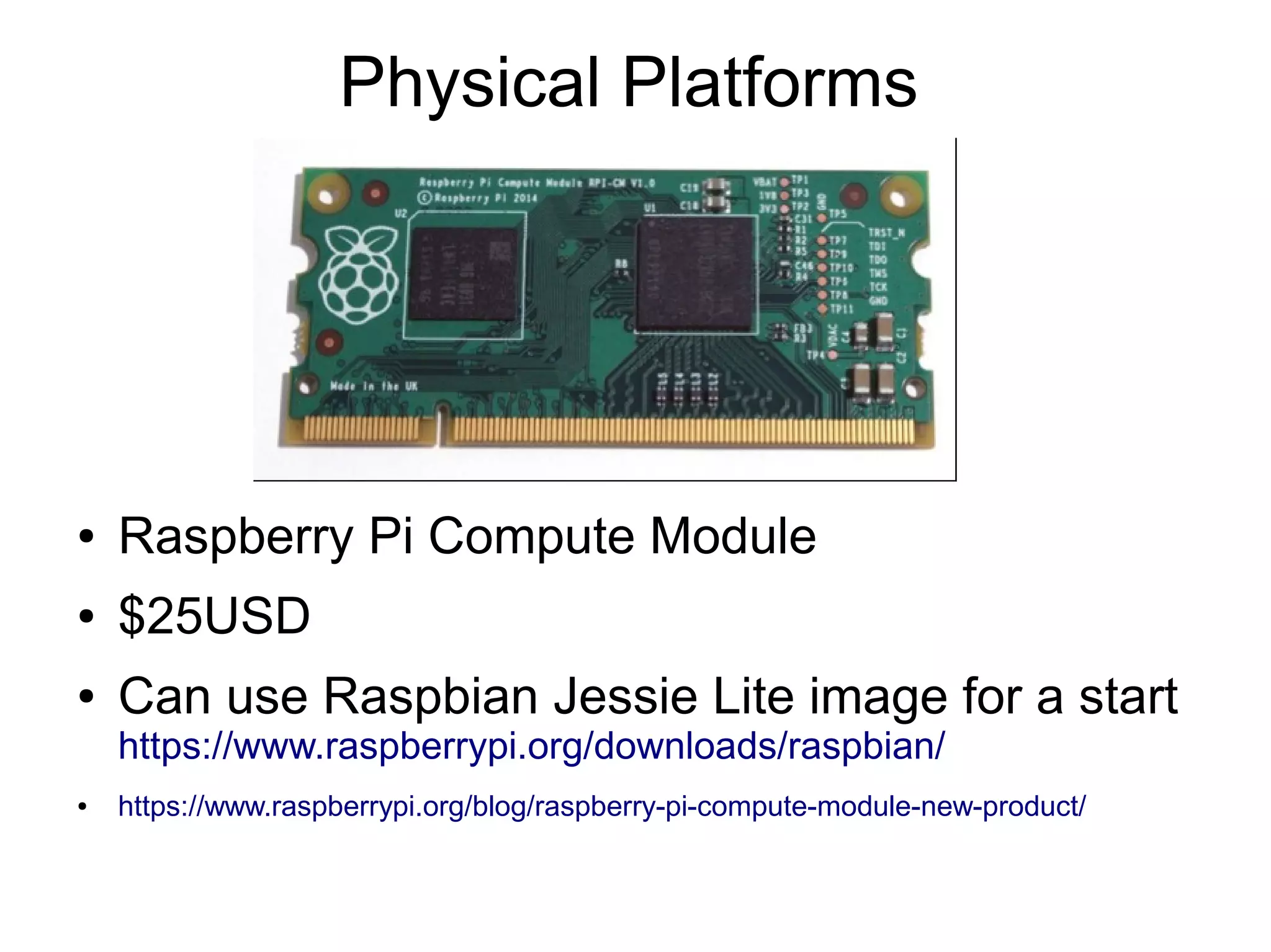 Physical Platforms ● Raspberry Pi Compute Module ● $25USD ● Can use Raspbian Jessie Lite image for a start https://www.raspberrypi.org/downloads/raspbian/ ● https://www.raspberrypi.org/blog/raspberry-pi-compute-module-new-product/ 
