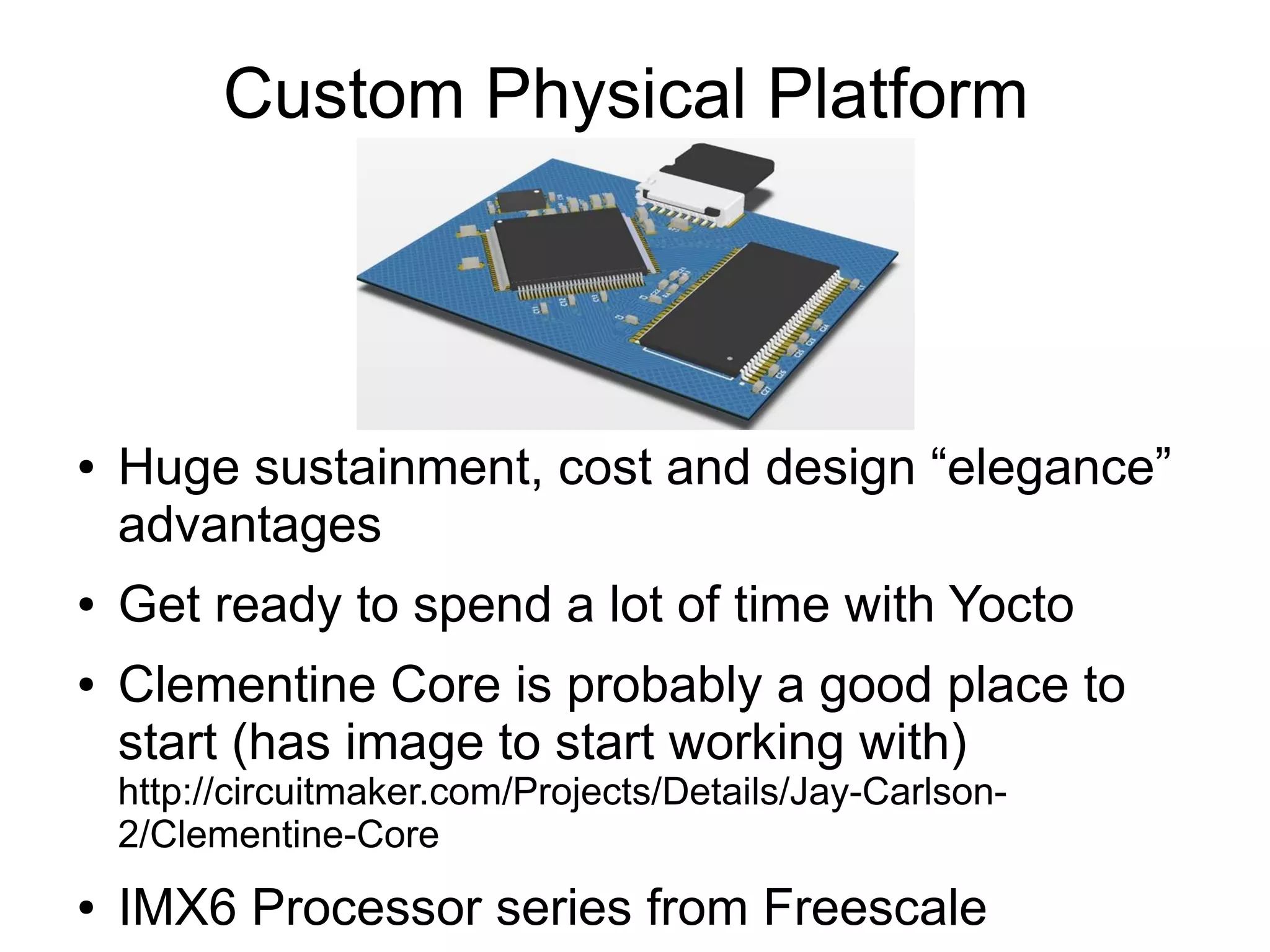 Custom Physical Platform ● Huge sustainment, cost and design “elegance” advantages ● Get ready to spend a lot of time with Yocto ● Clementine Core is probably a good place to start (has image to start working with) http://circuitmaker.com/Projects/Details/Jay-Carlson- 2/Clementine-Core ● IMX6 Processor series from Freescale 