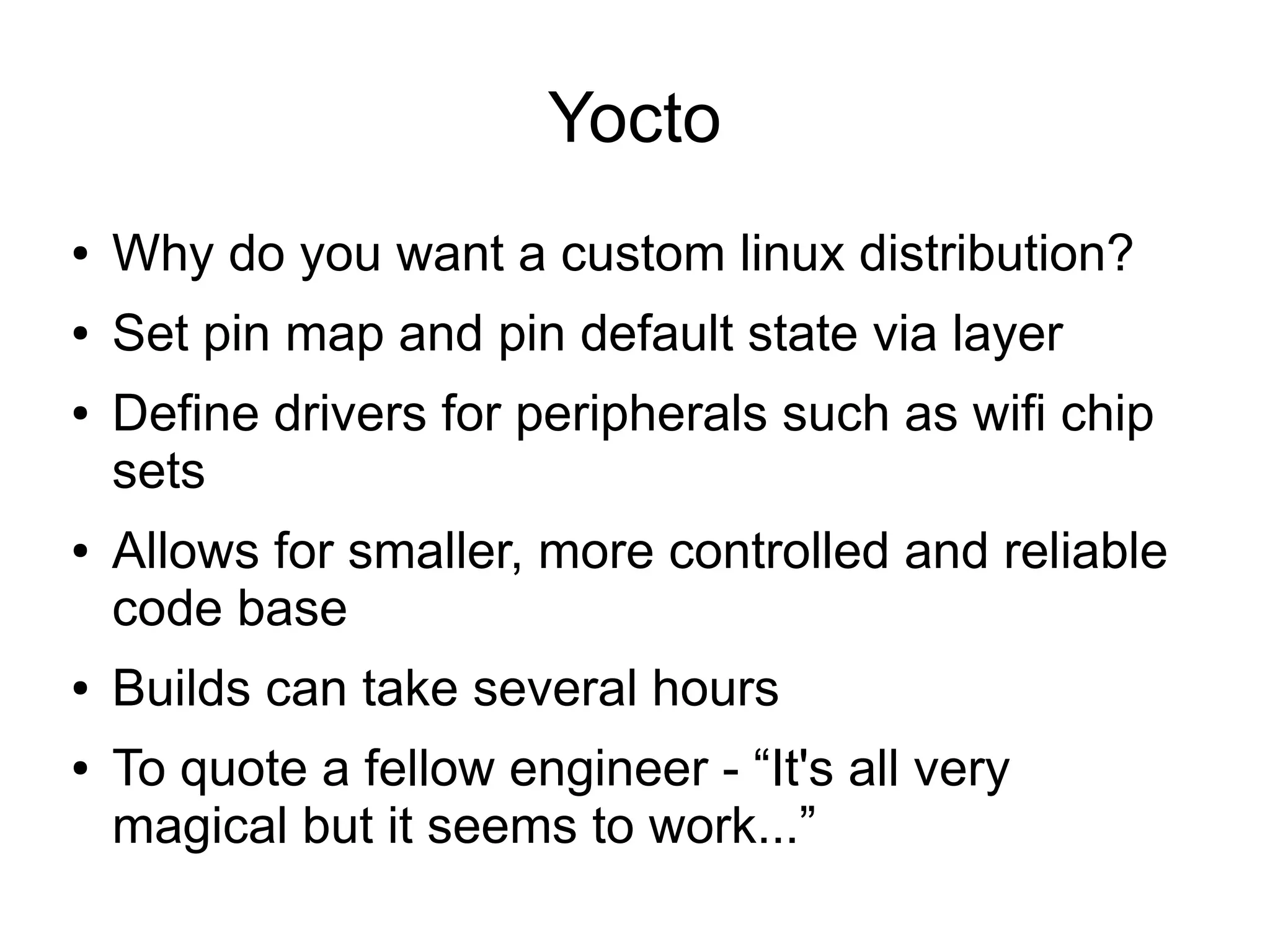 Yocto ● Why do you want a custom linux distribution? ● Set pin map and pin default state via layer ● Define drivers for peripherals such as wifi chip sets ● Allows for smaller, more controlled and reliable code base ● Builds can take several hours ● To quote a fellow engineer - “It's all very magical but it seems to work...” 