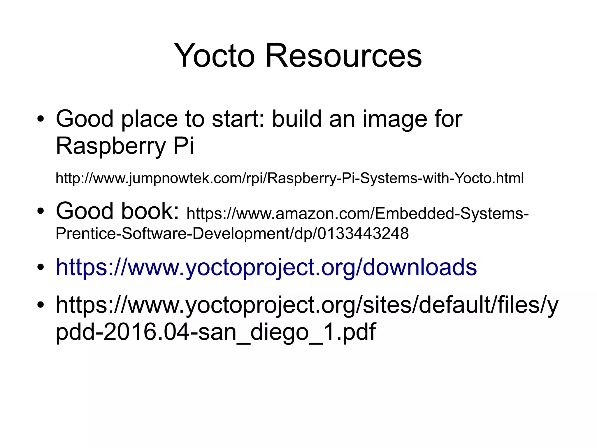 Yocto Resources ● Good place to start: build an image for Raspberry Pi http://www.jumpnowtek.com/rpi/Raspberry-Pi-Systems-with-Yocto.html ● Good book: https://www.amazon.com/Embedded-Systems- Prentice-Software-Development/dp/0133443248 ● https://www.yoctoproject.org/downloads ● https://www.yoctoproject.org/sites/default/files/y pdd-2016.04-san_diego_1.pdf 