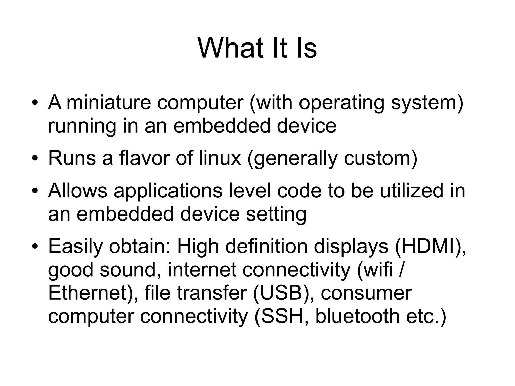 What It Is ● A miniature computer (with operating system) running in an embedded device ● Runs a flavor of linux (generally custom) ● Allows applications level code to be utilized in an embedded device setting ● Easily obtain: High definition displays (HDMI), good sound, internet connectivity (wifi / Ethernet), file transfer (USB), consumer computer connectivity (SSH, bluetooth etc.) 