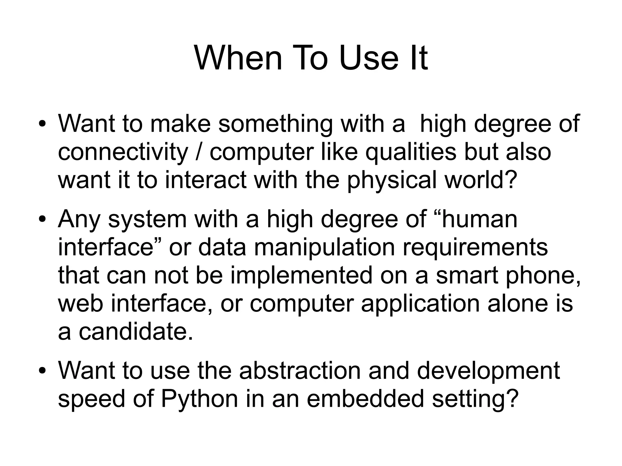 When To Use It ● Want to make something with a high degree of connectivity / computer like qualities but also want it to interact with the physical world? ● Any system with a high degree of “human interface” or data manipulation requirements that can not be implemented on a smart phone, web interface, or computer application alone is a candidate. ● Want to use the abstraction and development speed of Python in an embedded setting? 