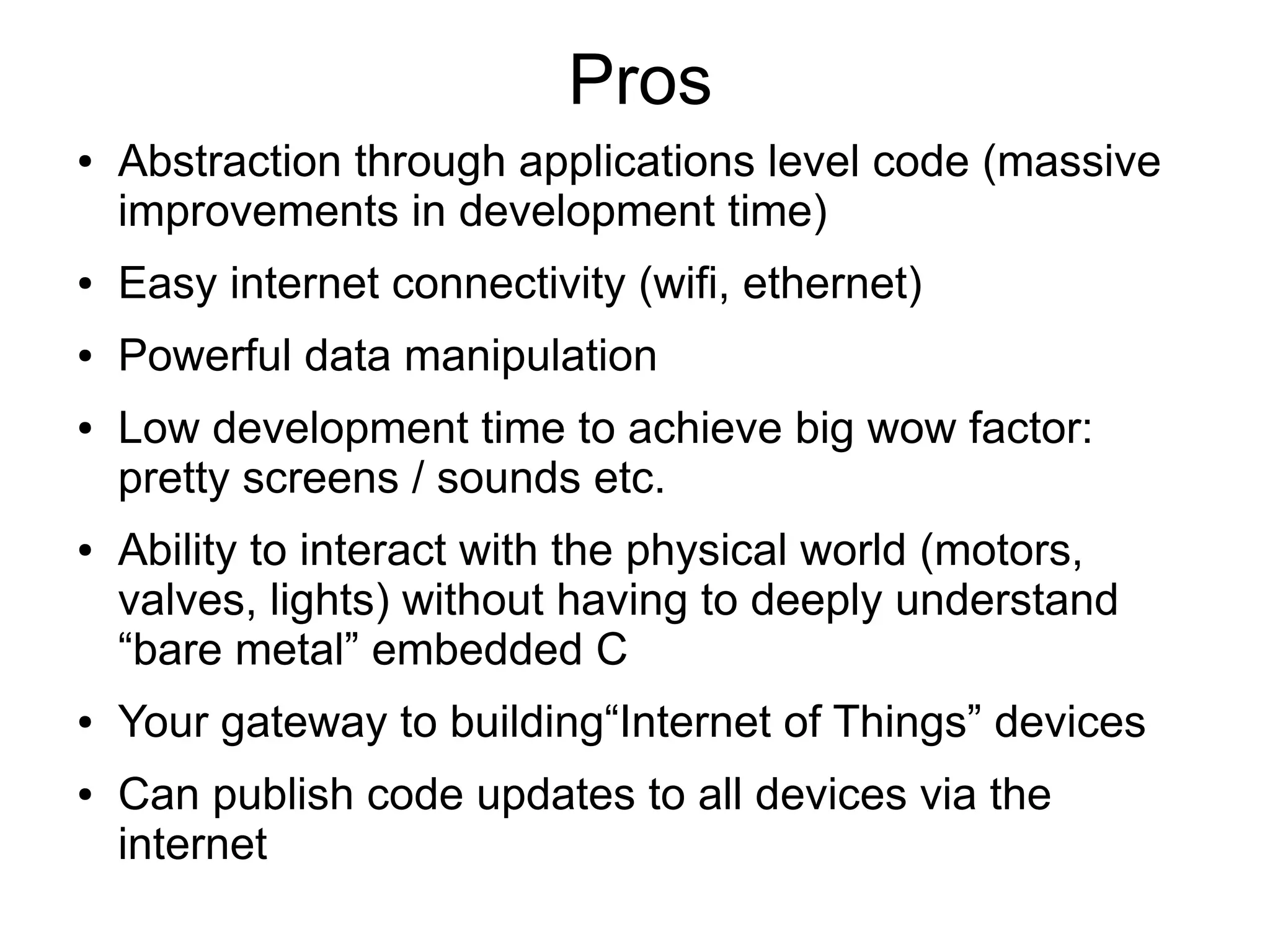 Pros ● Abstraction through applications level code (massive improvements in development time) ● Easy internet connectivity (wifi, ethernet) ● Powerful data manipulation ● Low development time to achieve big wow factor: pretty screens / sounds etc. ● Ability to interact with the physical world (motors, valves, lights) without having to deeply understand “bare metal” embedded C ● Your gateway to building“Internet of Things” devices ● Can publish code updates to all devices via the internet 