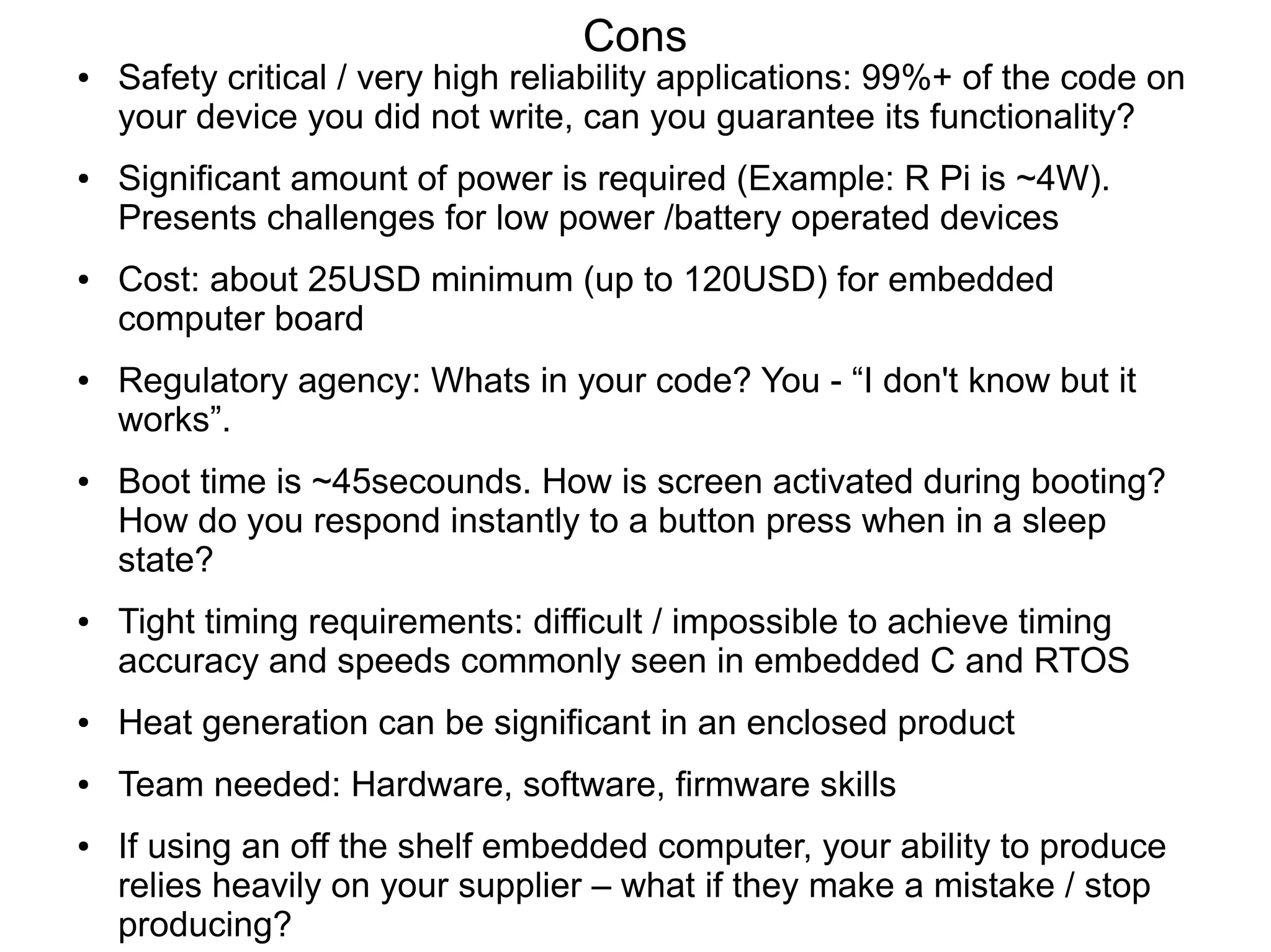 Cons ● Safety critical / very high reliability applications: 99%+ of the code on your device you did not write, can you guarantee its functionality? ● Significant amount of power is required (Example: R Pi is ~4W). Presents challenges for low power /battery operated devices ● Cost: about 25USD minimum (up to 120USD) for embedded computer board ● Regulatory agency: Whats in your code? You - “I don't know but it works”. ● Boot time is ~45secounds. How is screen activated during booting? How do you respond instantly to a button press when in a sleep state? ● Tight timing requirements: difficult / impossible to achieve timing accuracy and speeds commonly seen in embedded C and RTOS ● Heat generation can be significant in an enclosed product ● Team needed: Hardware, software, firmware skills ● If using an off the shelf embedded computer, your ability to produce relies heavily on your supplier – what if they make a mistake / stop producing? 