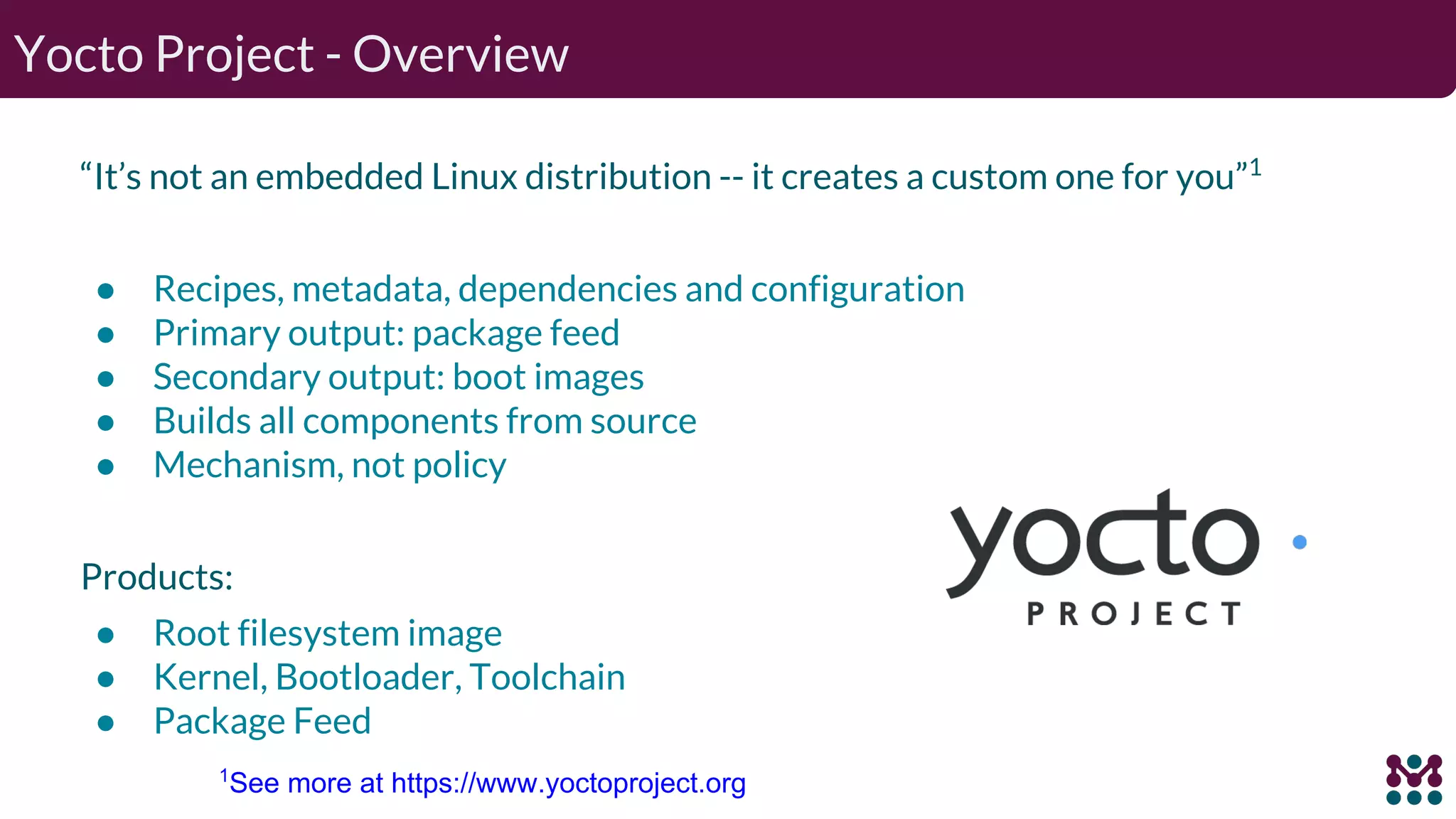 “It’s not an embedded Linux distribution -- it creates a custom one for you”1 ● Recipes, metadata, dependencies and configuration ● Primary output: package feed ● Secondary output: boot images ● Builds all components from source ● Mechanism, not policy Products: ● Root filesystem image ● Kernel, Bootloader, Toolchain ● Package Feed Yocto Project - Overview 1 See more at https://www.yoctoproject.org 
