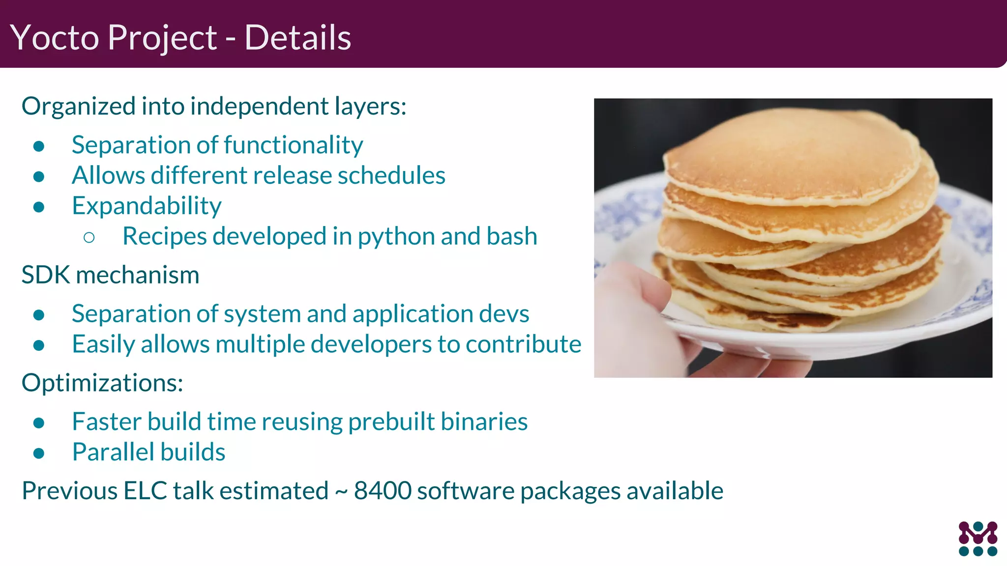 Organized into independent layers: ● Separation of functionality ● Allows different release schedules ● Expandability ○ Recipes developed in python and bash SDK mechanism ● Separation of system and application devs ● Easily allows multiple developers to contribute Optimizations: ● Faster build time reusing prebuilt binaries ● Parallel builds Previous ELC talk estimated ~ 8400 software packages available Yocto Project - Details 