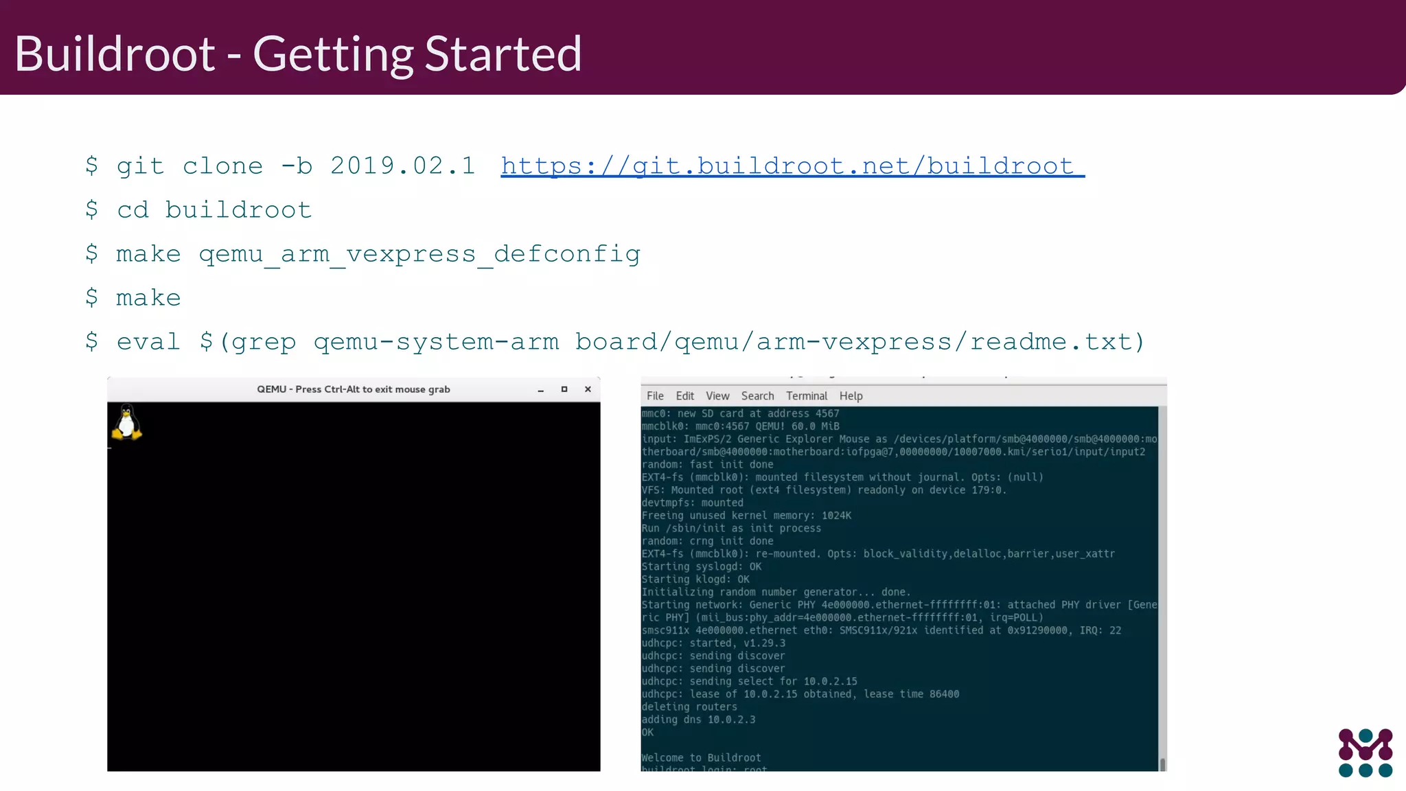 Buildroot - Getting Started $ git clone -b 2019.02.1 https://git.buildroot.net/buildroot $ cd buildroot $ make qemu_arm_vexpress_defconfig $ make $ eval $(grep qemu-system-arm board/qemu/arm-vexpress/readme.txt) 