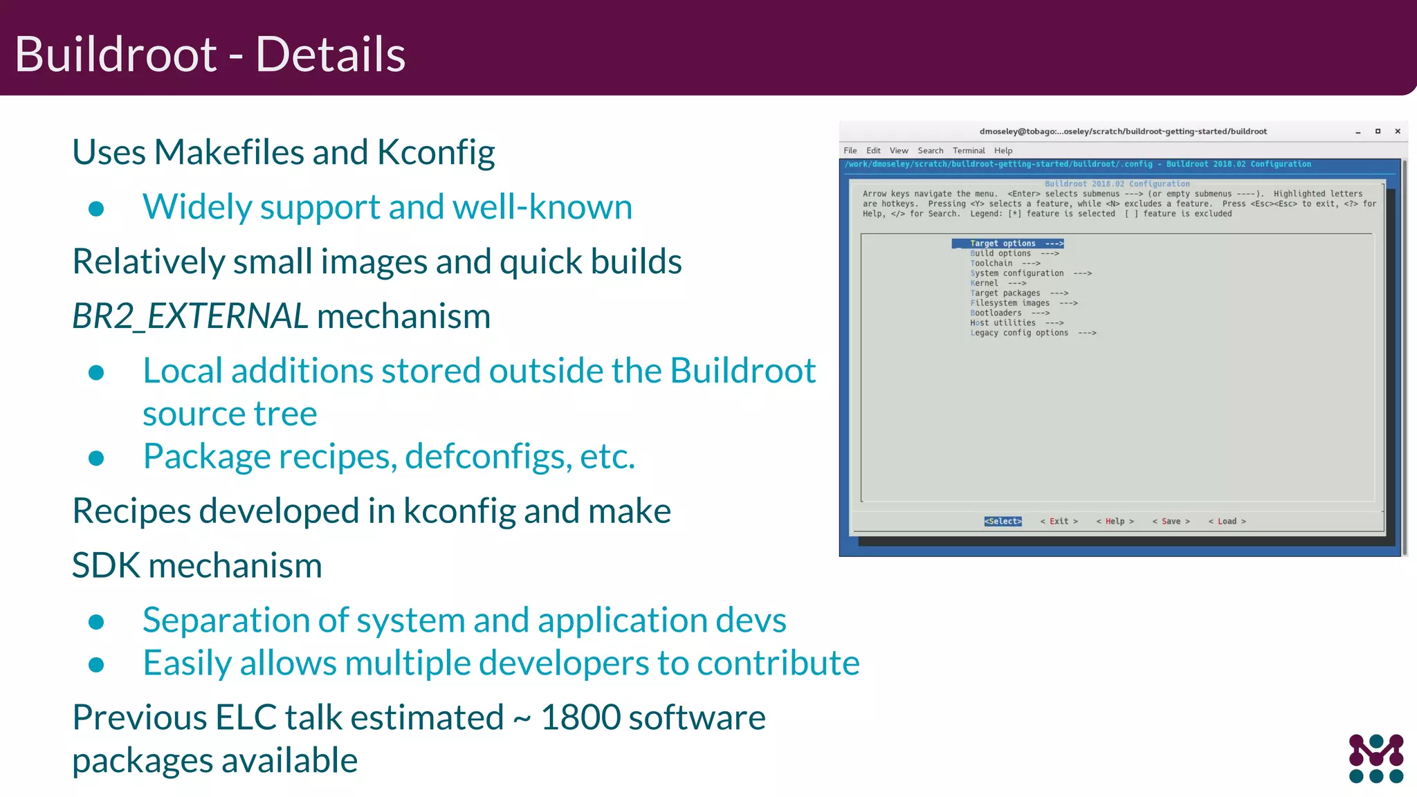 Buildroot - Details Uses Makefiles and Kconfig ● Widely support and well-known Relatively small images and quick builds BR2_EXTERNAL mechanism ● Local additions stored outside the Buildroot source tree ● Package recipes, defconfigs, etc. Recipes developed in kconfig and make SDK mechanism ● Separation of system and application devs ● Easily allows multiple developers to contribute Previous ELC talk estimated ~ 1800 software packages available 