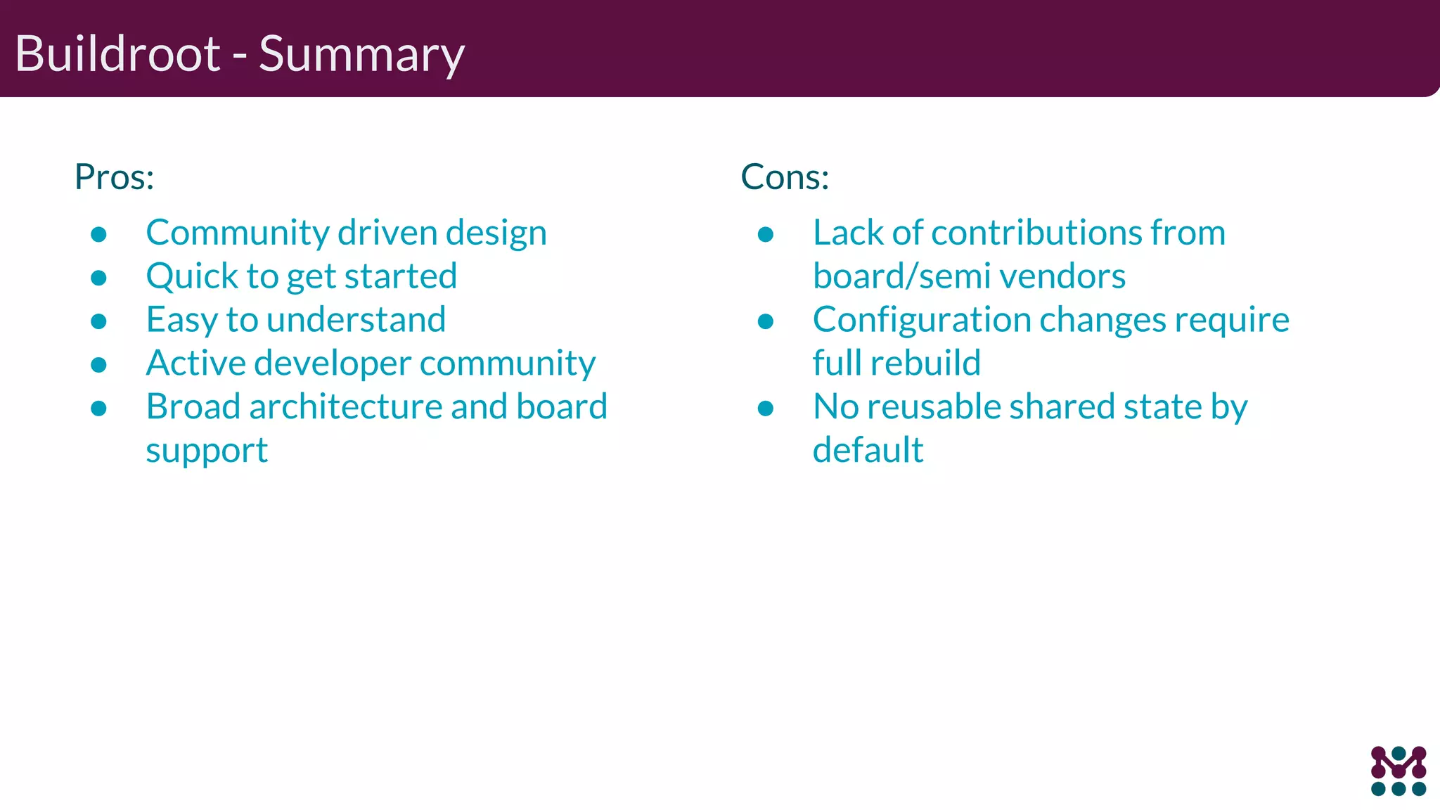 Buildroot - Summary Pros: ● Community driven design ● Quick to get started ● Easy to understand ● Active developer community ● Broad architecture and board support Cons: ● Lack of contributions from board/semi vendors ● Configuration changes require full rebuild ● No reusable shared state by default 