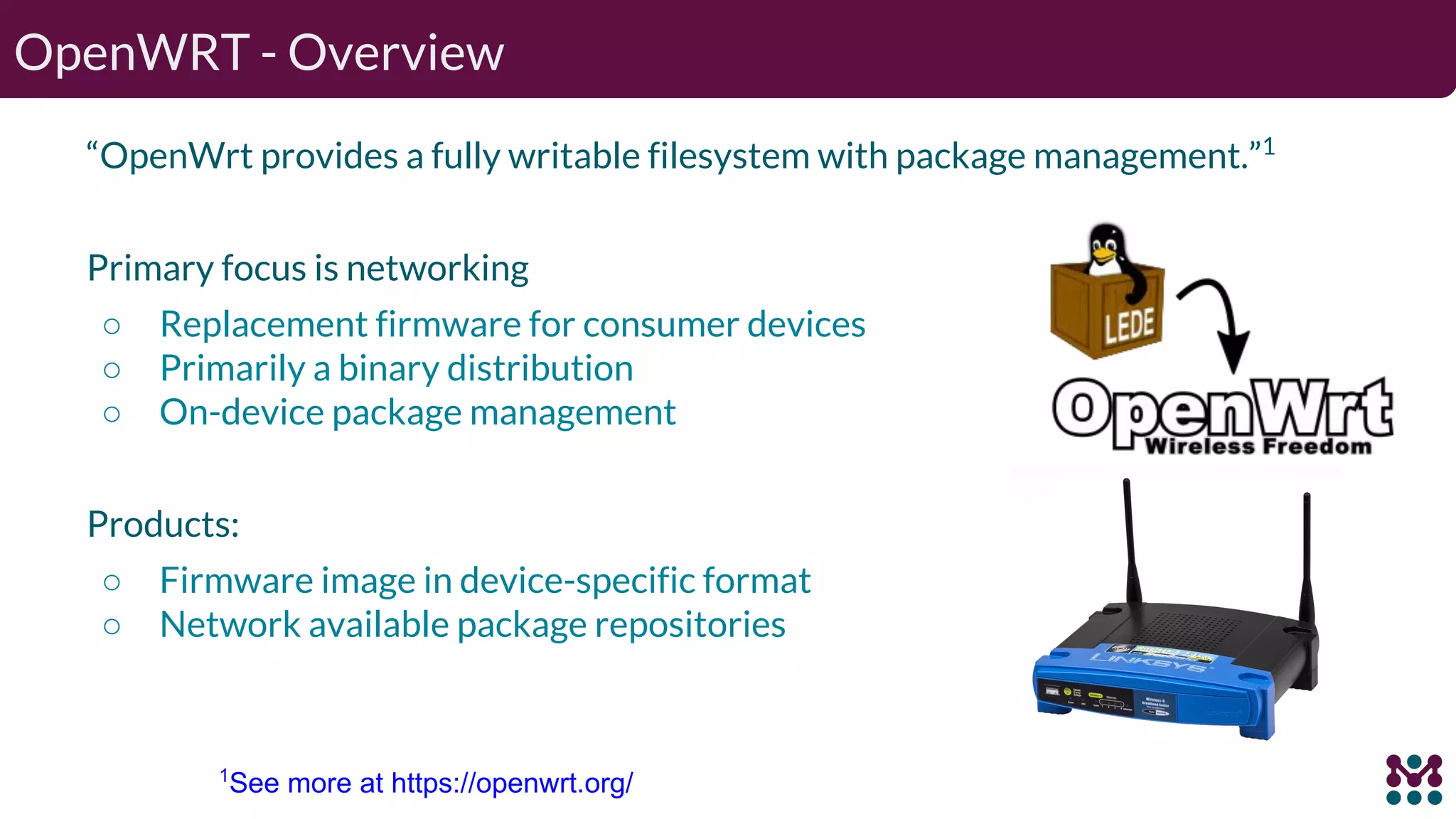 OpenWRT - Overview “OpenWrt provides a fully writable filesystem with package management.”1 Primary focus is networking ○ Replacement firmware for consumer devices ○ Primarily a binary distribution ○ On-device package management Products: ○ Firmware image in device-specific format ○ Network available package repositories 1 See more at https://openwrt.org/ 