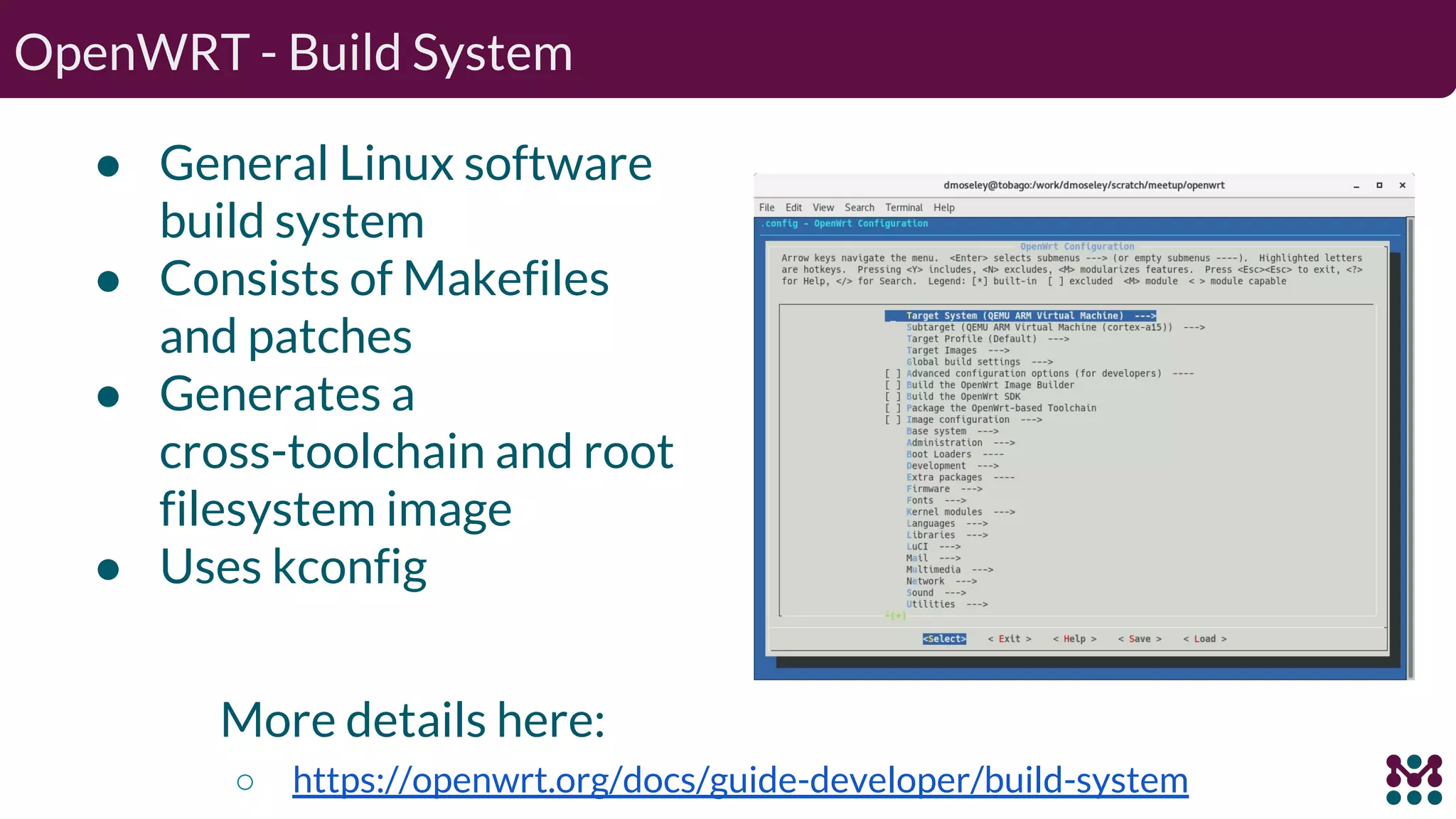 OpenWRT - Build System ● General Linux software build system ● Consists of Makefiles and patches ● Generates a cross-toolchain and root filesystem image ● Uses kconfig More details here: ○ https://openwrt.org/docs/guide-developer/build-system 