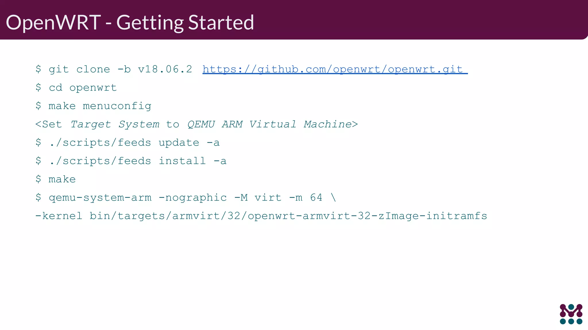 OpenWRT - Getting Started $ git clone -b v18.06.2 https://github.com/openwrt/openwrt.git $ cd openwrt $ make menuconfig <Set Target System to QEMU ARM Virtual Machine> $ ./scripts/feeds update -a $ ./scripts/feeds install -a $ make $ qemu-system-arm -nographic -M virt -m 64 -kernel bin/targets/armvirt/32/openwrt-armvirt-32-zImage-initramfs 