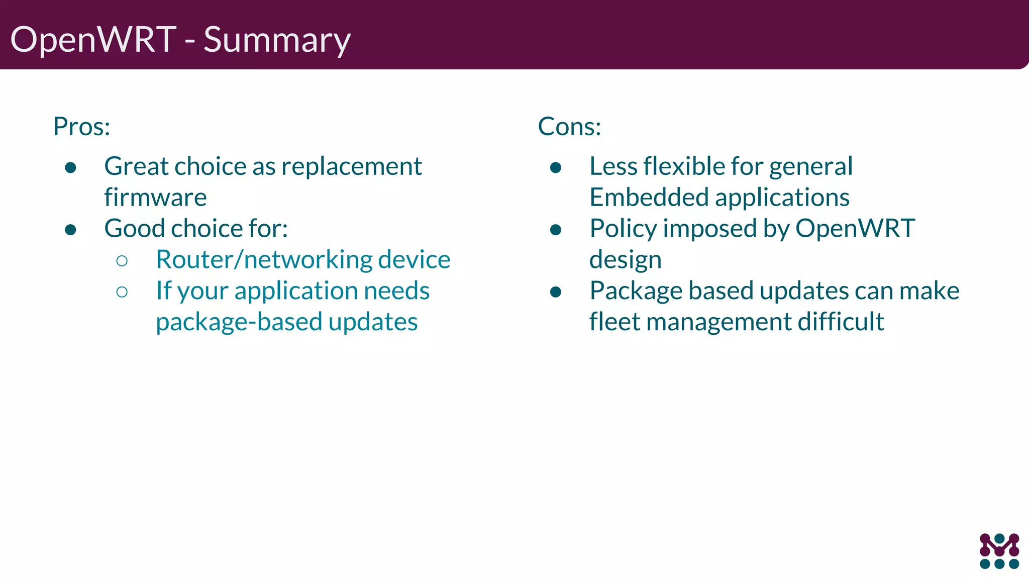 OpenWRT - Summary Pros: ● Great choice as replacement firmware ● Good choice for: ○ Router/networking device ○ If your application needs package-based updates Cons: ● Less flexible for general Embedded applications ● Policy imposed by OpenWRT design ● Package based updates can make fleet management difficult 