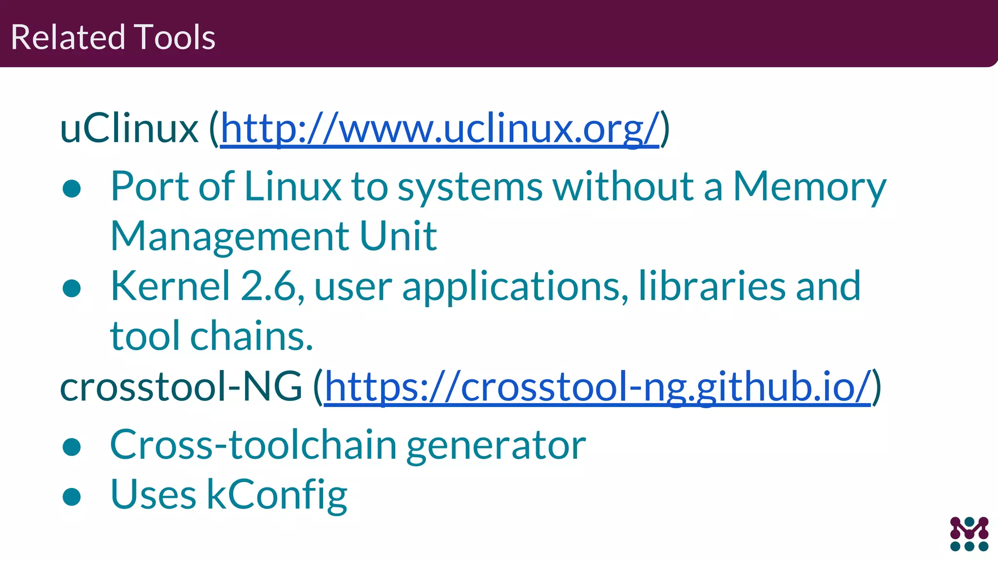 Related Tools uClinux (http://www.uclinux.org/) ● Port of Linux to systems without a Memory Management Unit ● Kernel 2.6, user applications, libraries and tool chains. crosstool-NG (https://crosstool-ng.github.io/) ● Cross-toolchain generator ● Uses kConfig 